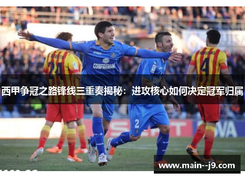 西甲争冠之路锋线三重奏揭秘：进攻核心如何决定冠军归属