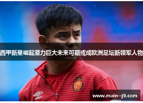 西甲新星崛起潜力巨大未来可期或成欧洲足坛新领军人物
