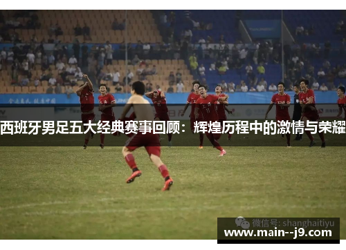 西班牙男足五大经典赛事回顾:辉煌历程中的激情与荣耀 西班牙男足五大经典赛事回顾:辉煌历程中的激情与荣耀