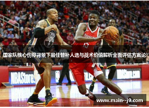 国家队核心伤停背景下最佳替补人选与战术价值解析全面评估方案论