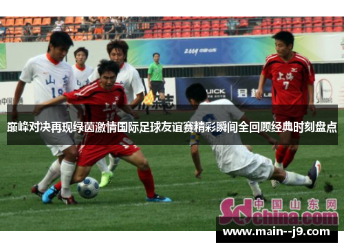 巅峰对决再现绿茵激情国际足球友谊赛精彩瞬间全回顾经典时刻盘点 巅峰对决再现绿茵激情国际足球友谊赛精彩瞬间全回顾经典时刻盘点