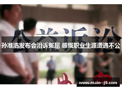 孙准浩发布会泪诉冤屈 感慨职业生涯遭遇不公