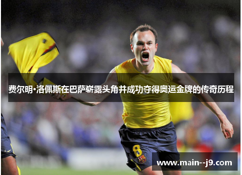 费尔明·洛佩斯在巴萨崭露头角并成功夺得奥运金牌的传奇历程 费尔明·洛佩斯在巴萨崭露头角并成功夺得奥运金牌的传奇历程